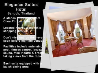 Elegance Suites
Hotel
Bangok, Thailand
A stones throw away from
Choa Phraya river
Located nearby Bangkok’s
shopping districts
Don’t miss out on the never-
seen-before nightlife venues
Each suite equipped with a
lavish dining area
Facilities include swimming
pool, fitness centre, jacuzzi,
sauna, mini theatre & breath
taking views from the room
 