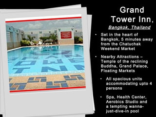• Nearby Attractions –
Temple of the reclining
Buddha, Grand Palace,
Floating Markets
• All spacious units
accommodating upto 4
persons
• Spa, Health Center,
Aerobics Studio and
a tempting wanna-
just-dive-in pool
• Set in the heart of
Bangkok, 5 minutes away
from the Chatuchak
Weekend Market
Grand
Tower Inn,
Bangkok, Thailand
 
