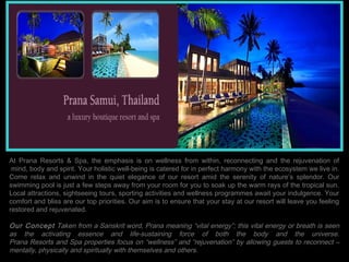 At Prana Resorts & Spa, the emphasis is on wellness from within, reconnecting and the rejuvenation of
 mind, body and spirit. Your holistic well-being is catered for in perfect harmony with the ecosystem we live in.
Come relax and unwind in the quiet elegance of our resort amid the serenity of nature’s splendor. Our
swimming pool is just a few steps away from your room for you to soak up the warm rays of the tropical sun.
Local attractions, sightseeing tours, sporting activities and wellness programmes await your indulgence. Your
comfort and bliss are our top priorities. Our aim is to ensure that your stay at our resort will leave you feeling
restored and rejuvenated.
 
Our Concept Taken from a Sanskrit word, Prana meaning “vital energy”; this vital energy or breath is seen
as the activating essence and life-sustaining force of both the body and the universe.
Prana Resorts and Spa properties focus on “wellness” and “rejuvenation” by allowing guests to reconnect –
mentally, physically and spiritually with themselves and others.
 