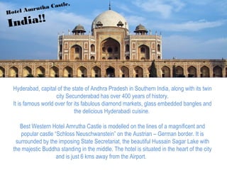 Hyderabad, capital of the state of Andhra Pradesh in Southern India, along with its twin
city Secunderabad has over 400 years of history.
It is famous world over for its fabulous diamond markets, glass embedded bangles and
the delicious Hyderabadi cuisine.
Best Western Hotel Amrutha Castle is modelled on the lines of a magnificent and
popular castle “Schloss Neuschwanstein” on the Austrian – German border. It is
surrounded by the imposing State Secretariat, the beautiful Hussain Sagar Lake with
the majestic Buddha standing in the middle. The hotel is situated in the heart of the city
and is just 6 kms away from the Airport.
Hotel Amrutha Castle,
India!!
 