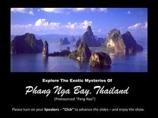 Explore The Exotic Mysteries Of


        Phang Nga Bay,Thailand
                          (Pronounced “Pang Naa”)

Please turn on your Speakers – “Click” to advance the slides – and enjoy the show.
 