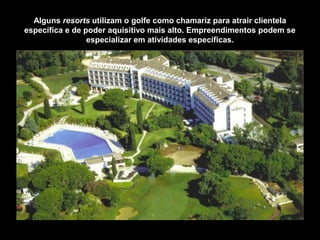 Alguns resorts utilizam o golfe como chamariz para atrair clientela
específica e de poder aquisitivo mais alto. Empreendimentos podem se
especializar em atividades específicas.
 