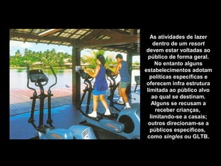 As atividades de lazer
dentro de um resort
devem estar voltadas ao
público de forma geral.
No entanto alguns
estabelecimentos adotam
políticas específicas e
oferecem infra estrutura
limitada ao público alvo
ao qual se destinam.
Alguns se recusam a
receber crianças,
limitando-se a casais;
outros direcionam-se a
públicos específicos,
como singles ou GLTB.
 