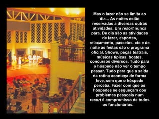 Mas o lazer não se limita ao
dia... As noites estão
reservadas a diversas outras
atividades. Um resort nunca
pára. De dia são as atividades
de lazer, esportes,
relaxamento, passeios, etc e de
noite as festas são o programa
oficial. Shows, peças teatrais,
músicas típicas, boates,
concursos diversos. Tudo para
o hóspede não ver o tempo
passar. Tudo para que a saída
da rotina aconteça de forma
leve, sem que o hóspede
perceba. Fazer com que os
hóspedes se esqueçam dos
problemas pessoais num
resort é compromisso de todos
os funcionários.
 