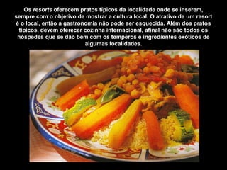 Os resorts oferecem pratos típicos da localidade onde se inserem,
sempre com o objetivo de mostrar a cultura local. O atrativo de um resort
é o local, então a gastronomia não pode ser esquecida. Além dos pratos
típicos, devem oferecer cozinha internacional, afinal não são todos os
hóspedes que se dão bem com os temperos e ingredientes exóticos de
algumas localidades.
 