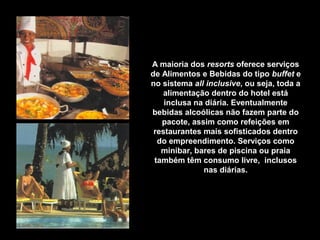 A maioria dos resorts oferece serviços
de Alimentos e Bebidas do tipo buffet e
no sistema all inclusive, ou seja, toda a
alimentação dentro do hotel está
inclusa na diária. Eventualmente
bebidas alcoólicas não fazem parte do
pacote, assim como refeições em
restaurantes mais sofisticados dentro
do empreendimento. Serviços como
minibar, bares de piscina ou praia
também têm consumo livre, inclusos
nas diárias.
 