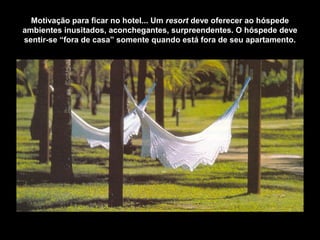 Motivação para ficar no hotel... Um resort deve oferecer ao hóspede
ambientes inusitados, aconchegantes, surpreendentes. O hóspede deve
sentir-se “fora de casa” somente quando está fora de seu apartamento.
 
