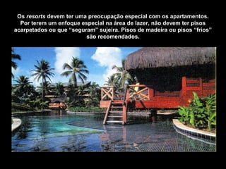 Os resorts devem ter uma preocupação especial com os apartamentos.
Por terem um enfoque especial na área de lazer, não devem ter pisos
acarpetados ou que “seguram” sujeira. Pisos de madeira ou pisos “frios”
são recomendados.
 