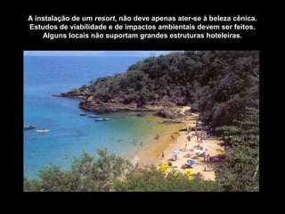 A instalação de um resort, não deve apenas ater-se à beleza cênica.
Estudos de viabilidade e de impactos ambientais devem ser feitos.
Alguns locais não suportam grandes estruturas hoteleiras.
 