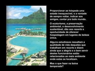Proporcionar ao hóspede uma
estada inesquecível, e a vontade
de sempre voltar, indicar aos
amigos, contar pra todo mundo.
O ecoturismo, a preservação
ambiental, o desenvolvimento
sustentável, dão aos resorts a
oportunidade de oferecer
hospedagem em lugares de beleza
única.
Alguns estudiosos ressaltam a
qualidade de vida daqueles que
trabalham em resorts e dizem
ainda que a alegria e o bem servir
destes funcionários estão
relacionados ao meio ambiente
onde estes se localizam.
Mas o que fazer na baixa
temporada?
 