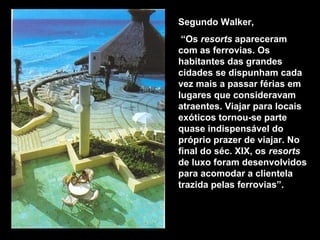 Segundo Walker,
“Os resorts apareceram
com as ferrovias. Os
habitantes das grandes
cidades se dispunham cada
vez mais a passar férias em
lugares que consideravam
atraentes. Viajar para locais
exóticos tornou-se parte
quase indispensável do
próprio prazer de viajar. No
final do séc. XIX, os resorts
de luxo foram desenvolvidos
para acomodar a clientela
trazida pelas ferrovias”.
Hotel Meliá Turquesa – Cancún - México
 