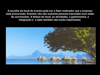 A escolha do local do evento pode ser o fator motivador que a empresa
está procurando. Eventos não são somente pessoas trancadas num salão
de convenções. A beleza do local, as atividades, a gastronomia, a
integração e o lazer também são muito importantes.
 