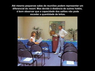 Até mesmo pequenas salas de reuniões podem representar um
diferencial do resort. Mas devido à distância de outros hotéis,
é bom observar que a capacidade dos salões não pode
exceder a quantidade de leitos.
 