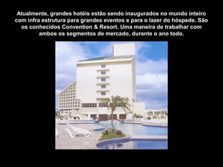 Atualmente, grandes hotéis estão sendo inaugurados no mundo inteiro
com infra estrutura para grandes eventos e para o lazer do hóspede. São
os conhecidos Convention & Resort. Uma maneira de trabalhar com
ambos os segmentos de mercado, durante o ano todo.
 