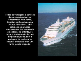 Todas as vantagens e serviços
de um resort podem ser
encontradas num navio,
também conhecidos como
“resorts flutuantes”. Aliás
estes são os grandes
concorrentes dos resorts da
atualidade. No entanto, os
resorts em terra não deixam
ninguém enjoado, com a
vantagem de poderem se
instalar em locais onde um
navio jamais chegaria.
 