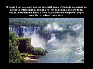 O Brasil é um país com enorme potencial para a instalação de resorts de
categoria internacional. Temos 8 mil km de praias, sol o ano todo,
natureza exuberante, fauna e flora incomparável e um povo sempre
receptivo e de bem com a vida.
 