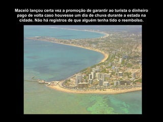 Maceió lançou certa vez a promoção de garantir ao turista o dinheiro
pago de volta caso houvesse um dia de chuva durante a estada na
cidade. Não há registros de que alguém tenha tido o reembolso.
 