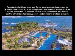 Resorts são hotéis de lazer que foram se concentrando em áreas de
grande incidência da luz solar e de grande beleza cênica. Países tropicais
são os preferidos. Os maiores resorts estão localizados na América
Central e Polinésia Francesa, porém existem resorts em todo o mundo.
Caribe Hilton Hotel – San Juan – Porto Rico
 