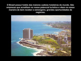 O Brasil possui hotéis das maiores cadeias hoteleiras do mundo. São
empresas que acreditam no nosso potencial turístico e vêem na nossa
maneira de bem receber o estrangeiro, grandes oportunidades de
negócios.
 