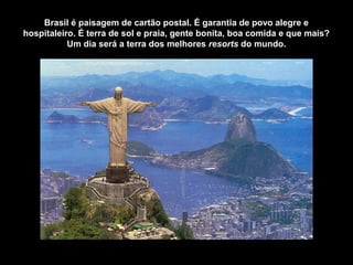 Brasil é paisagem de cartão postal. É garantia de povo alegre e
hospitaleiro. É terra de sol e praia, gente bonita, boa comida e que mais?
Um dia será a terra dos melhores resorts do mundo.
 