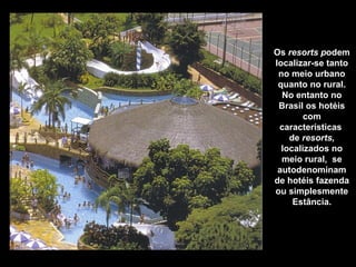 Os resorts podem
localizar-se tanto
no meio urbano
quanto no rural.
No entanto no
Brasil os hotéis
com
características
de resorts,
localizados no
meio rural, se
autodenominam
de hotéis fazenda
ou simplesmente
Estância.
Hotel Estância Barra Bonita – Barra Bonita - SP
 