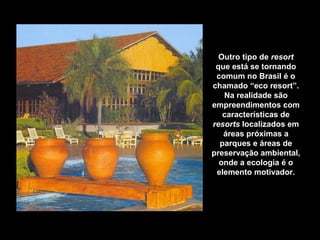 Outro tipo de resort
que está se tornando
comum no Brasil é o
chamado “eco resort”.
Na realidade são
empreendimentos com
características de
resorts localizados em
áreas próximas a
parques e áreas de
preservação ambiental,
onde a ecologia é o
elemento motivador.
Zagaia Eco Resort Hotel – Bonito – Mato Grosso do Sul
 