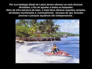 Por sua tipologia (Hotel de Lazer) devem oferecer as mais diversas
atividades, a fim de agradar a todos os hóspedes.
Além da infra estrutura de lazer, o hotel deve oferecer esportes variados,
atividades monitoradas e, eventualmente, serviços de spa. Grandes
piscinas e parques aquáticos são indispensáveis.
 