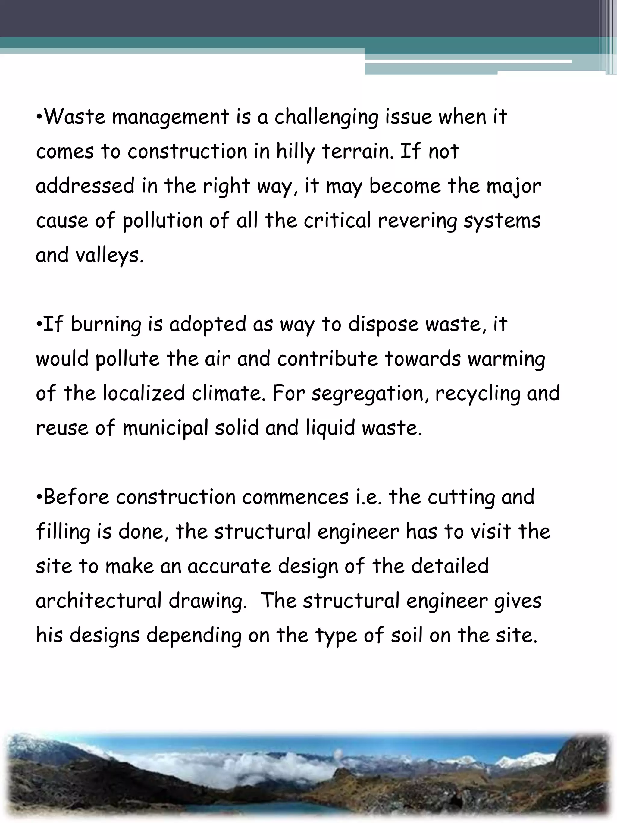 •Waste management is a challenging issue when it
comes to construction in hilly terrain. If not
addressed in the right way, it may become the major
cause of pollution of all the critical revering systems
and valleys.
•If burning is adopted as way to dispose waste, it
would pollute the air and contribute towards warming
of the localized climate. For segregation, recycling and
reuse of municipal solid and liquid waste.
•Before construction commences i.e. the cutting and
filling is done, the structural engineer has to visit the
site to make an accurate design of the detailed
architectural drawing. The structural engineer gives
his designs depending on the type of soil on the site.
 
