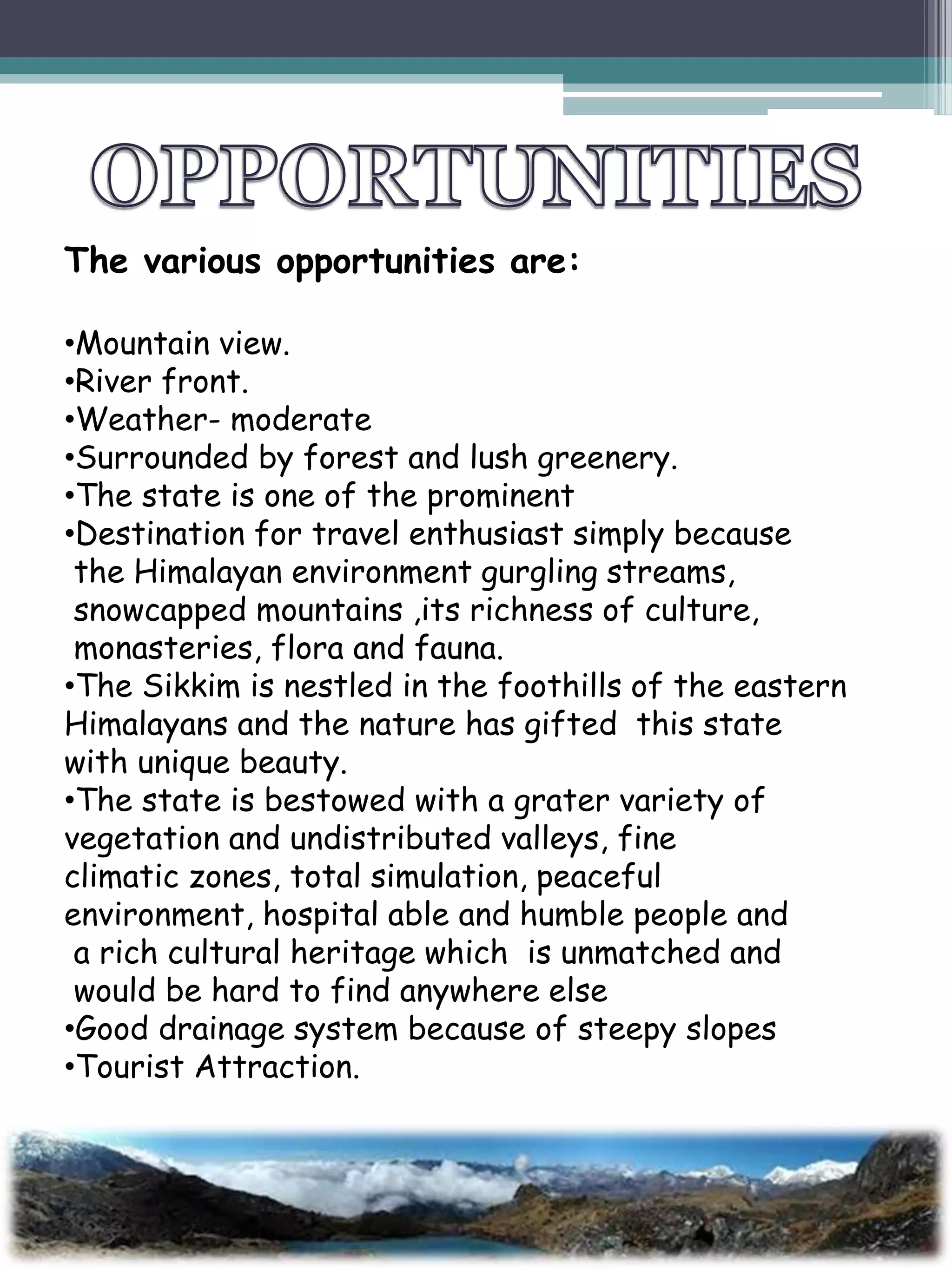 The various opportunities are:
•Mountain view.
•River front.
•Weather- moderate
•Surrounded by forest and lush greenery.
•The state is one of the prominent
•Destination for travel enthusiast simply because
the Himalayan environment gurgling streams,
snowcapped mountains ,its richness of culture,
monasteries, flora and fauna.
•The Sikkim is nestled in the foothills of the eastern
Himalayans and the nature has gifted this state
with unique beauty.
•The state is bestowed with a grater variety of
vegetation and undistributed valleys, fine
climatic zones, total simulation, peaceful
environment, hospital able and humble people and
a rich cultural heritage which is unmatched and
would be hard to find anywhere else
•Good drainage system because of steepy slopes
•Tourist Attraction.
 