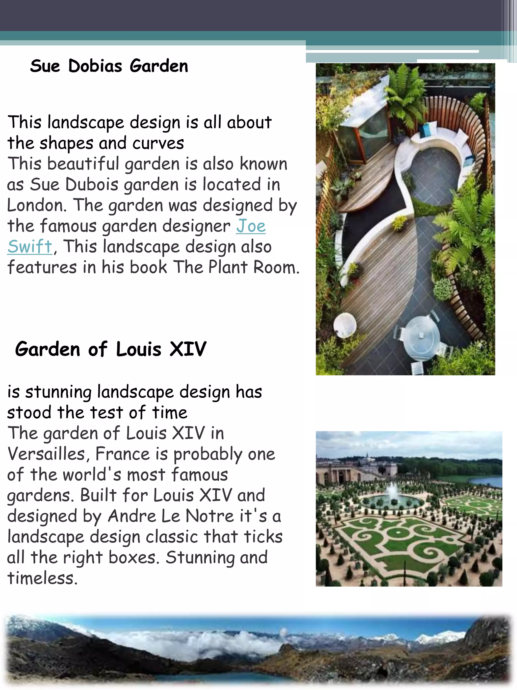 This landscape design is all about
the shapes and curves
This beautiful garden is also known
as Sue Dubois garden is located in
London. The garden was designed by
the famous garden designer Joe
Swift, This landscape design also
features in his book The Plant Room.
Sue Dobias Garden
Garden of Louis XIV
is stunning landscape design has
stood the test of time
The garden of Louis XIV in
Versailles, France is probably one
of the world's most famous
gardens. Built for Louis XIV and
designed by Andre Le Notre it's a
landscape design classic that ticks
all the right boxes. Stunning and
timeless.
 