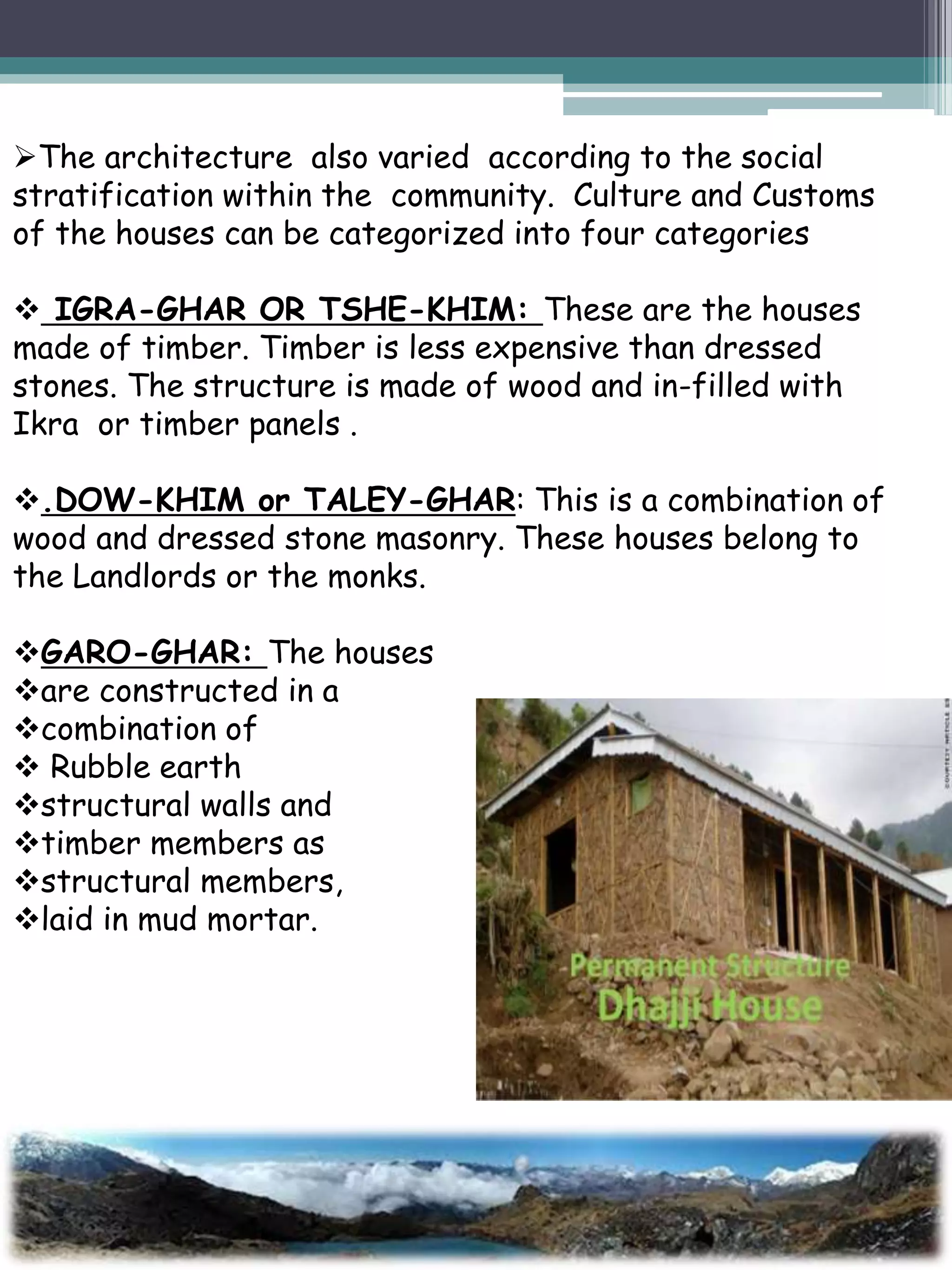 The architecture also varied according to the social
stratification within the community. Culture and Customs
of the houses can be categorized into four categories
 IGRA-GHAR OR TSHE-KHIM: These are the houses
made of timber. Timber is less expensive than dressed
stones. The structure is made of wood and in-filled with
Ikra or timber panels .
.DOW-KHIM or TALEY-GHAR: This is a combination of
wood and dressed stone masonry. These houses belong to
the Landlords or the monks.
GARO-GHAR: The houses
are constructed in a
combination of
 Rubble earth
structural walls and
timber members as
structural members,
laid in mud mortar.
 