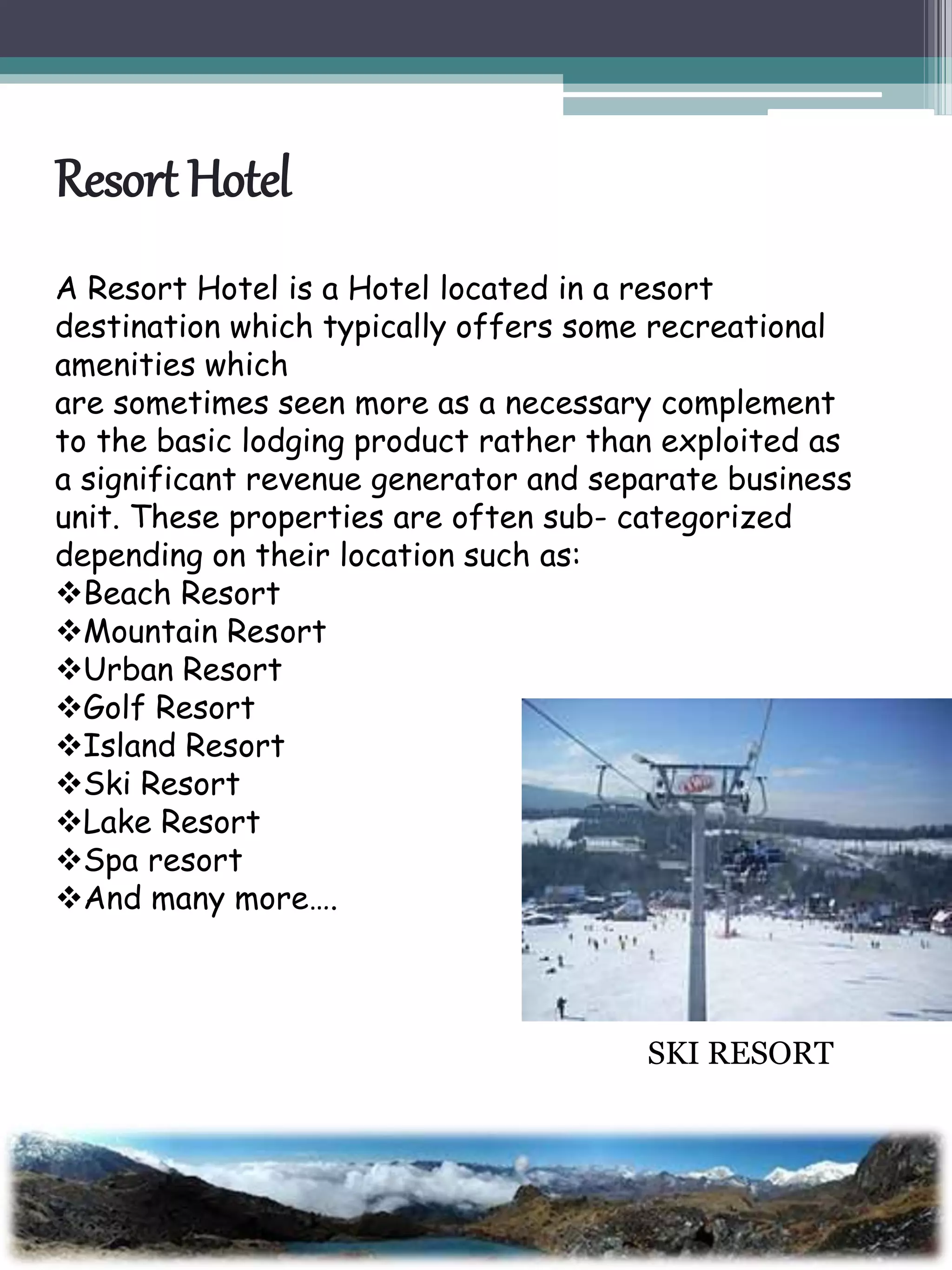 Resort Hotel
A Resort Hotel is a Hotel located in a resort
destination which typically offers some recreational
amenities which
are sometimes seen more as a necessary complement
to the basic lodging product rather than exploited as
a significant revenue generator and separate business
unit. These properties are often sub- categorized
depending on their location such as:
Beach Resort
Mountain Resort
Urban Resort
Golf Resort
Island Resort
Ski Resort
Lake Resort
Spa resort
And many more….
SKI RESORT
 