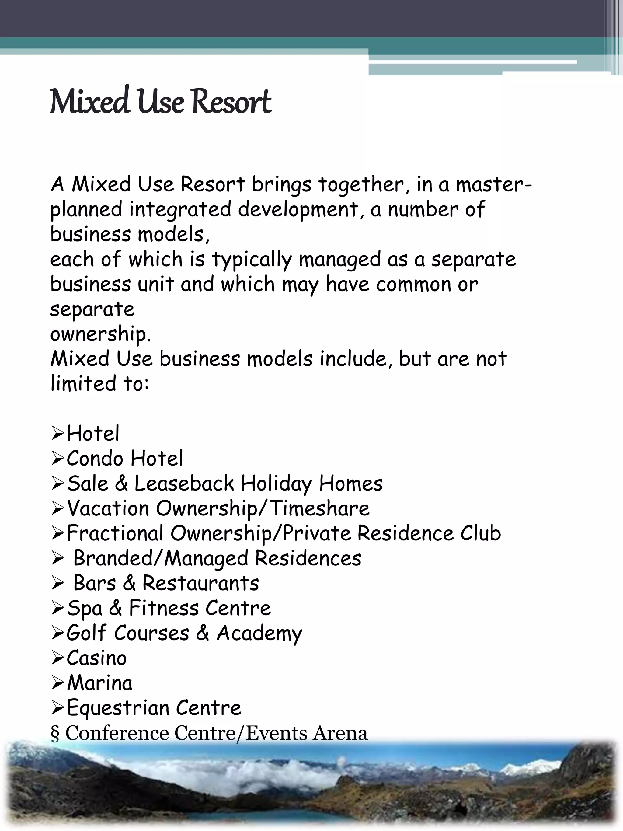 MixedUse Resort
A Mixed Use Resort brings together, in a master-
planned integrated development, a number of
business models,
each of which is typically managed as a separate
business unit and which may have common or
separate
ownership.
Mixed Use business models include, but are not
limited to:
Hotel
Condo Hotel
Sale & Leaseback Holiday Homes
Vacation Ownership/Timeshare
Fractional Ownership/Private Residence Club
 Branded/Managed Residences
 Bars & Restaurants
Spa & Fitness Centre
Golf Courses & Academy
Casino
Marina
Equestrian Centre
§ Conference Centre/Events Arena
§ Sports Facilities
§ Retail & Offices
 