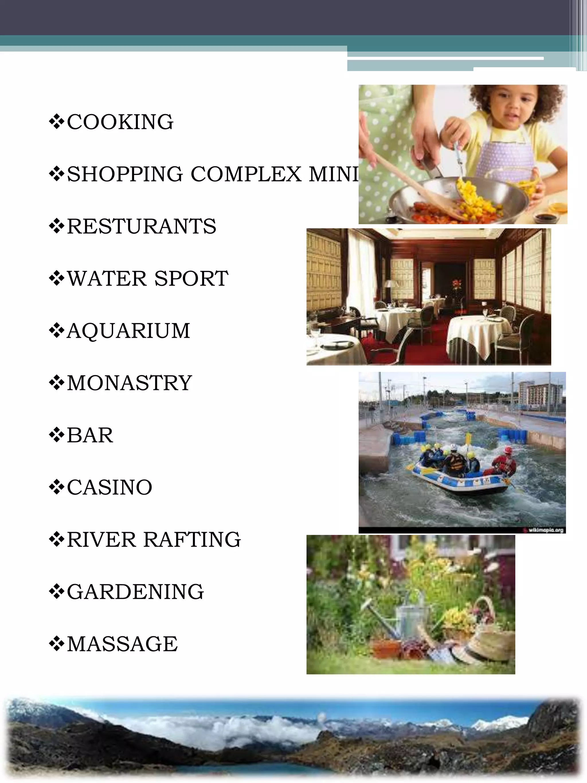 COOKING
SHOPPING COMPLEX MINI
RESTURANTS
WATER SPORT
AQUARIUM
MONASTRY
BAR
CASINO
RIVER RAFTING
GARDENING
MASSAGE
 