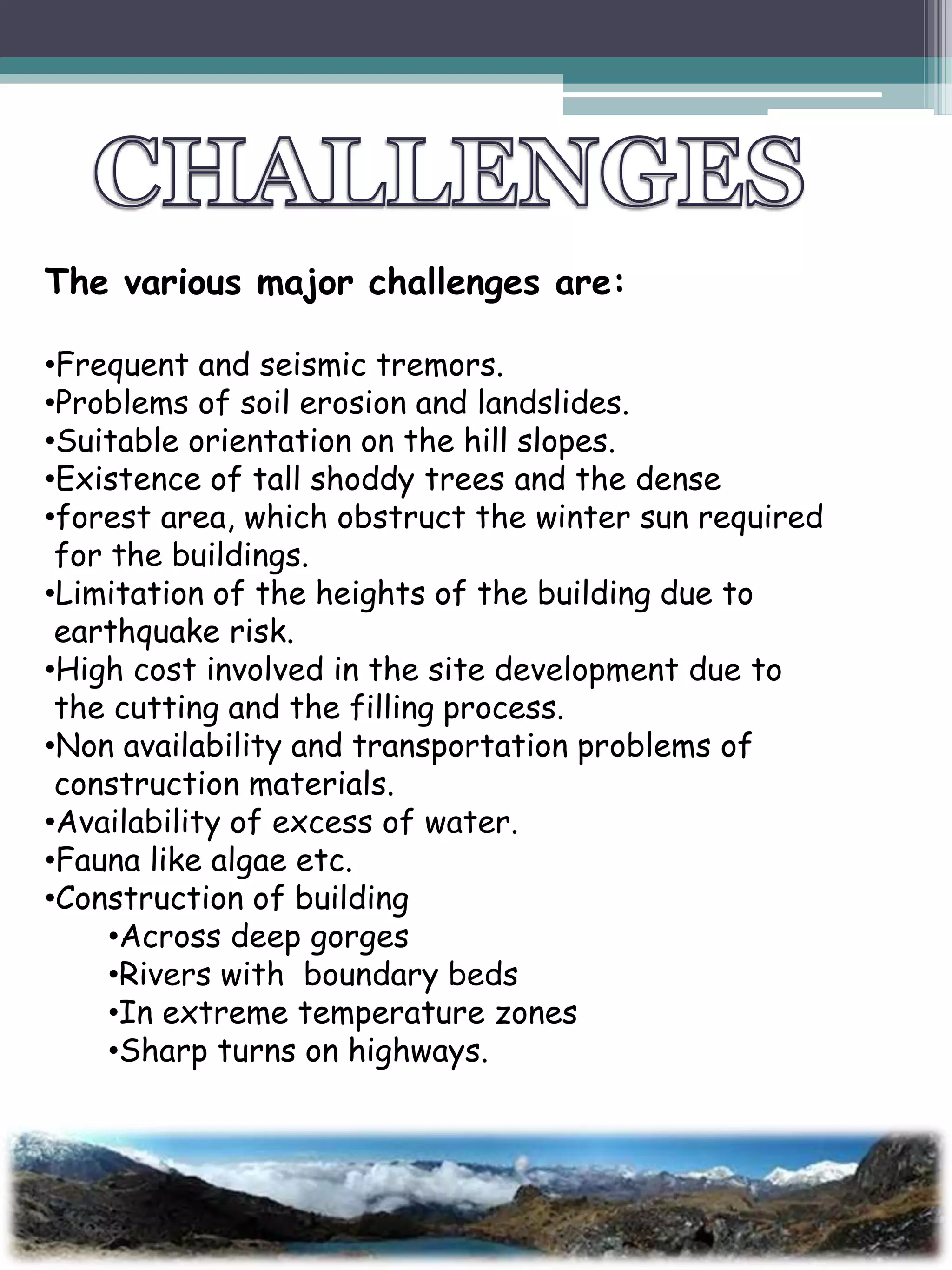 The various major challenges are:
•Frequent and seismic tremors.
•Problems of soil erosion and landslides.
•Suitable orientation on the hill slopes.
•Existence of tall shoddy trees and the dense
•forest area, which obstruct the winter sun required
for the buildings.
•Limitation of the heights of the building due to
earthquake risk.
•High cost involved in the site development due to
the cutting and the filling process.
•Non availability and transportation problems of
construction materials.
•Availability of excess of water.
•Fauna like algae etc.
•Construction of building
•Across deep gorges
•Rivers with boundary beds
•In extreme temperature zones
•Sharp turns on highways.
 