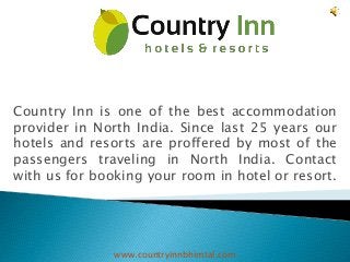 Country Inn is one of the best accommodation 
provider in North India. Since last 25 years our 
hotels and resorts are proffered by most of the 
passengers traveling in North India. Contact 
with us for booking your room in hotel or resort. 
www.countryinnbhimtal.com 
 