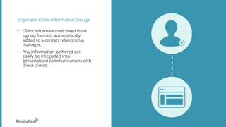 Organized Client Information Storage
? Client information received from
signup forms is automatically
added to a contact relationship
manager.
? Any information gathered can
easily be integrated into
personalized communications with
these clients.
 