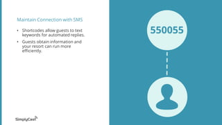 Maintain Connection with SMS
? Shortcodes allow guests to text
keywords for automated replies.
? Guests obtain information and
your resort can run more
efficiently.
 