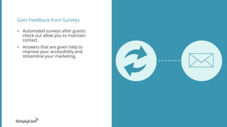 Gain Feedback from Surveys
? Automated surveys after guests
check out allow you to maintain
contact.
? Answers that are given help to
improve your accessibility and
streamline your marketing.
 