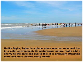 Unlike Digha, Tajpur is a place where one can relax and live
in a calm environment, its picturesque nature really add a
cherry to the cake and due to this, it is gradually attracting
more and more visitors every month.
 