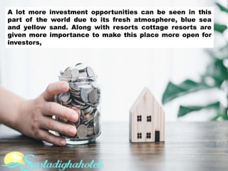 A lot more investment opportunities can be seen in this
part of the world due to its fresh atmosphere, blue sea
and yellow sand. Along with resorts cottage resorts are
given more importance to make this place more open for
investors,
 