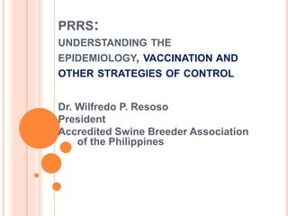 PRRS:
UNDERSTANDING THE
EPIDEMIOLOGY, VACCINATION AND
OTHER STRATEGIES OF CONTROL
Dr. Wilfredo P. Resoso
President
Accredited Swine Breeder Association
of the Philippines
 