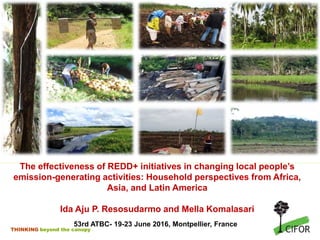 THINKING beyond the canopy
The effectiveness of REDD+ initiatives in changing local people’s
emission-generating activities: Household perspectives from Africa,
Asia, and Latin America
Ida Aju P. Resosudarmo and Mella Komalasari
53rd ATBC- 19-23 June 2016, Montpellier, France
 