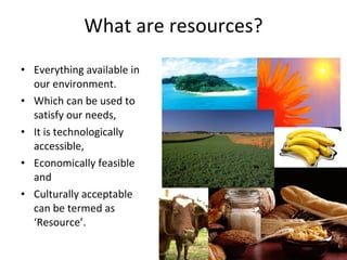 What are resources? Everything available in our environment. Which can be used to satisfy our needs, It is technologically accessible, Economically feasible and  Culturally acceptable can be termed as ‘Resource’. 