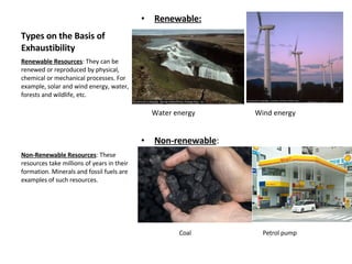 Types on the Basis of Exhaustibility Renewable: Water energy  Wind energy Non-renewable : Coal  Petrol pump Renewable Resources : They can be renewed or reproduced by physical, chemical or mechanical processes. For example, solar and wind energy, water, forests and wildlife, etc. Non-Renewable Resources : These resources take millions of years in their formation. Minerals and fossil fuels are examples of such resources.  