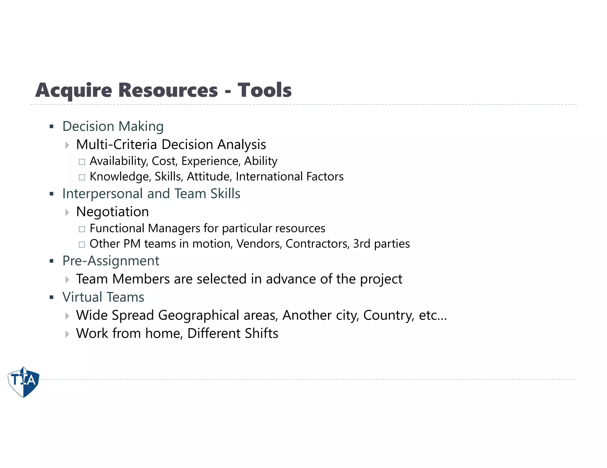 Acquire Resources - Tools
 Decision Making
 Multi-Criteria Decision Analysis
 Availability, Cost, Experience, Ability
 Knowledge, Skills, Attitude, International Factors
 Interpersonal and Team Skills
 Negotiation
 Functional Managers for particular resources
 Other PM teams in motion, Vendors, Contractors, 3rd parties
 Pre-Assignment
 Team Members are selected in advance of the project
 Virtual Teams
 Wide Spread Geographical areas, Another city, Country, etc…
 Work from home, Different Shifts
 