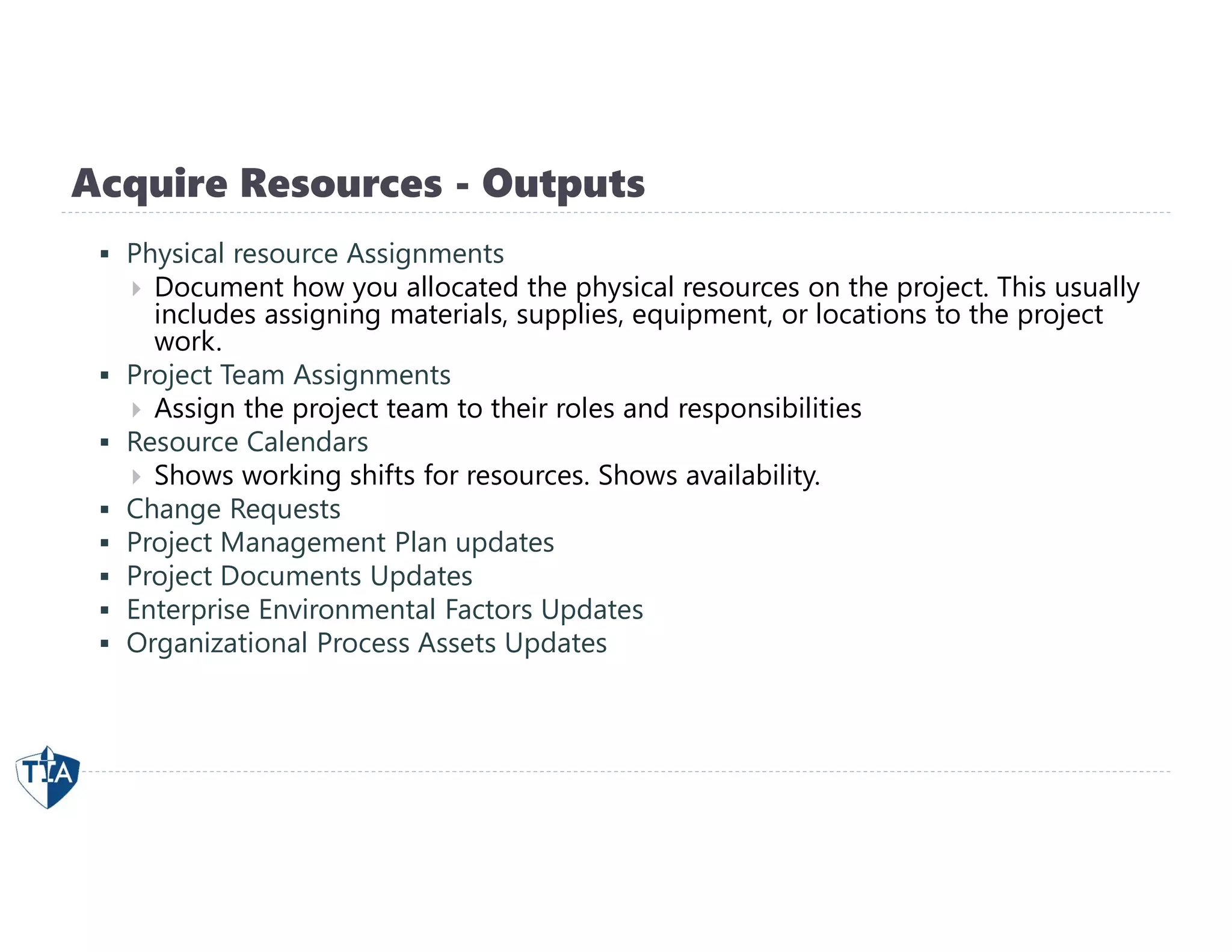 Acquire Resources - Outputs
 Physical resource Assignments
 Document how you allocated the physical resources on the project. This usually
includes assigning materials, supplies, equipment, or locations to the project
work.
 Project Team Assignments
 Assign the project team to their roles and responsibilities
 Resource Calendars
 Shows working shifts for resources. Shows availability.
 Change Requests
 Project Management Plan updates
 Project Documents Updates
 Enterprise Environmental Factors Updates
 Organizational Process Assets Updates
 
