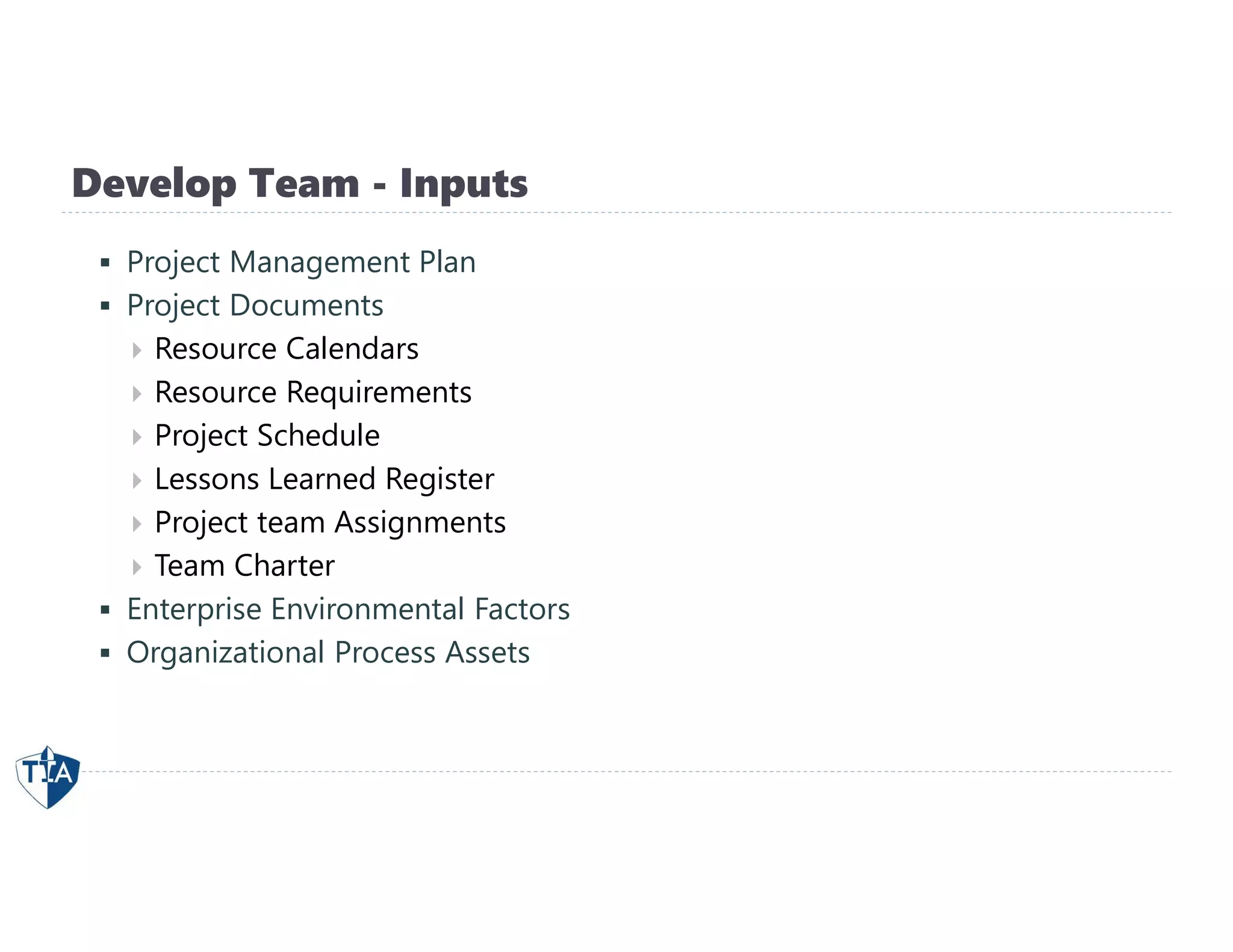 Develop Team - Inputs
 Project Management Plan
 Project Documents
 Resource Calendars
 Resource Requirements
 Project Schedule
 Lessons Learned Register
 Project team Assignments
 Team Charter
 Enterprise Environmental Factors
 Organizational Process Assets
 