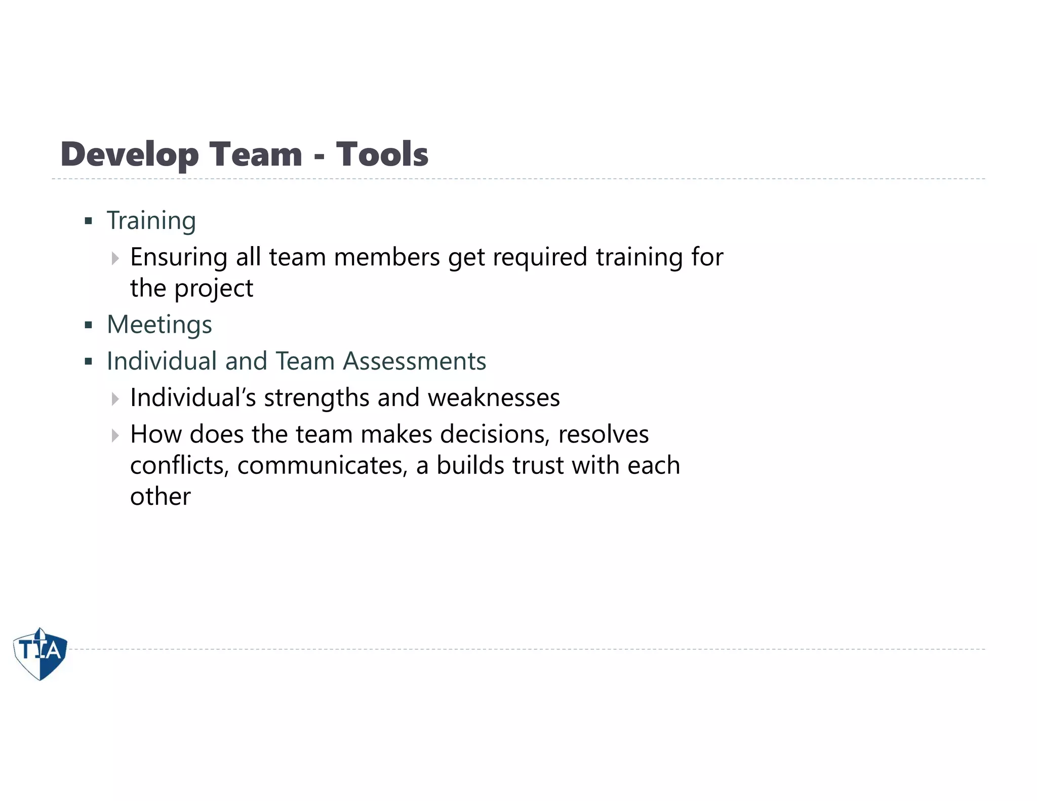 Develop Team - Tools
 Training
 Ensuring all team members get required training for
the project
 Meetings
 Individual and Team Assessments
 Individual’s strengths and weaknesses
 How does the team makes decisions, resolves
conflicts, communicates, a builds trust with each
other
 