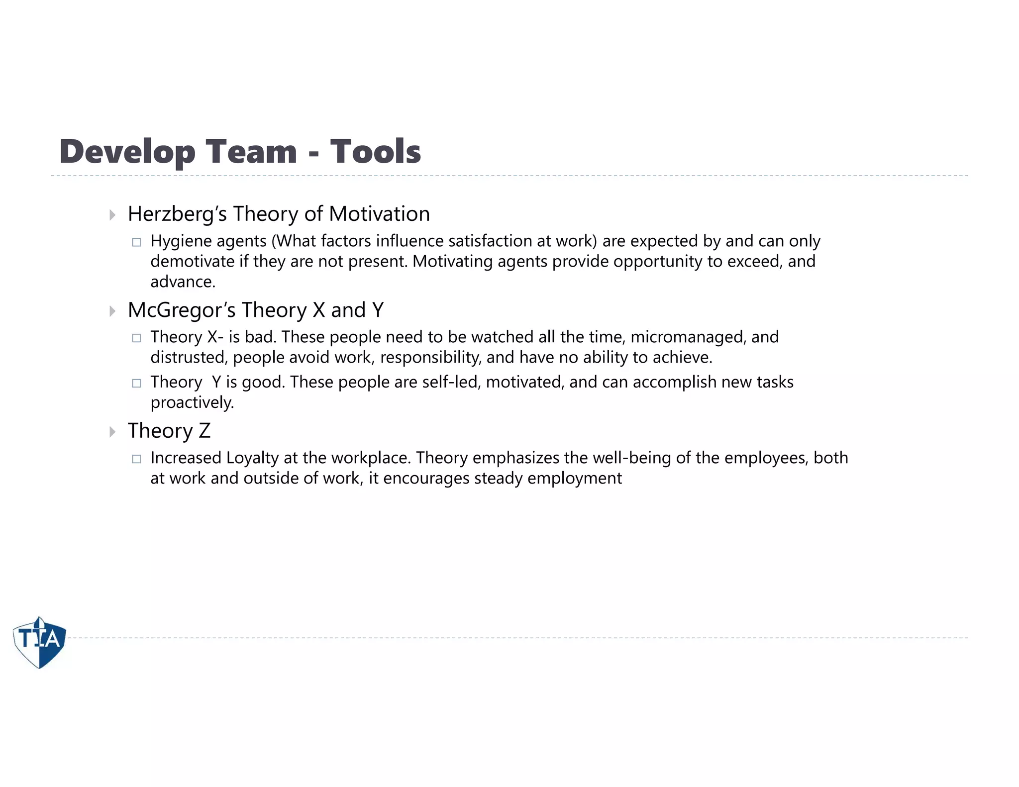 Develop Team - Tools
 Herzberg’s Theory of Motivation
 Hygiene agents (What factors influence satisfaction at work) are expected by and can only
demotivate if they are not present. Motivating agents provide opportunity to exceed, and
advance.
 McGregor’s Theory X and Y
 Theory X- is bad. These people need to be watched all the time, micromanaged, and
distrusted, people avoid work, responsibility, and have no ability to achieve.
 Theory Y is good. These people are self-led, motivated, and can accomplish new tasks
proactively.
 Theory Z
 Increased Loyalty at the workplace. Theory emphasizes the well-being of the employees, both
at work and outside of work, it encourages steady employment
 